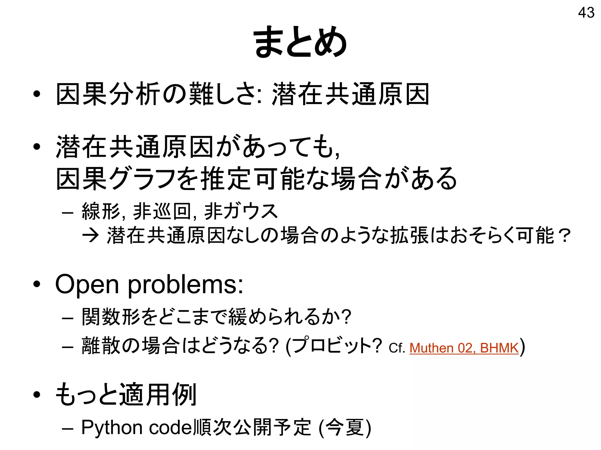 まとめ
• 因果分析の難しさ: 潜在共通原因
• 潜在共通原因があっても,
因果グラフを推定可能な場合がある
– 線形, 非巡回, 非ガウス
 潜在共通原因なしの場合のような拡張はおそらく可能？
• Open problems:
– 関数形をどこまで緩められるか?
– 離散の場合はどうなる? (プロビット? Cf. Muthen 02, BHMK)
• もっと適用例
– Python code順次公開予定 (今夏)
43
 