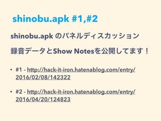shinobu.apk #1,#2
• #1 - http://hack-it-iron.hatenablog.com/entry/
2016/02/08/142322
• #2 - http://hack-it-iron.hatenablog.com/entry/
2016/04/20/124823
shinobu.apk のパネルディスカッション
録音データとShow Notesを公開してます！
 