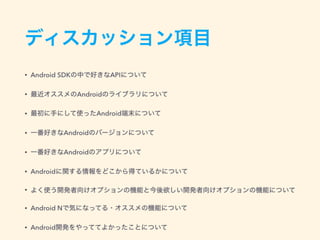 ディスカッション項目
• Android SDKの中で好きなAPIについて
• 最近オススメのAndroidのライブラリについて
• 最初に手にして使ったAndroid端末について
• 一番好きなAndroidのバージョンについて
• 一番好きなAndroidのアプリについて
• Androidに関する情報をどこから得ているかについて
• よく使う開発者向けオプションの機能と今後欲しい開発者向けオプションの機能について
• Android Nで気になってる・オススメの機能について
• Android開発をやっててよかったことについて
 