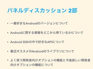 パネルディスカッション 2部
• 一番好きなAndroidのバージョンについて
• Androidに関する情報をどこから得ているかについて
• Android SDKの中で好きなAPIについて
• 最近オススメのAndroidのライブラリについて
• よく使う開発者向けオプションの機能と今後欲しい開発者
向けオプションの機能について
 