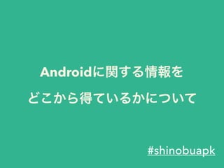 Androidに関する情報を
どこから得ているかについて
#shinobuapk
 