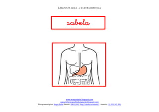 LAGUNTZA GELA – s S LETRA HIZTEGIA




                                   
                                      




                                                                             
                                www.margarigela.blogspot.com
                           www.lehenengoziklokolagunak.blogspot.com
Piktogramen egilea: Sergio Palao Jatorria: ARASAAC (http://catedu.es/arasaac/) Lizentzia: CC (BY-NC-SA)
 