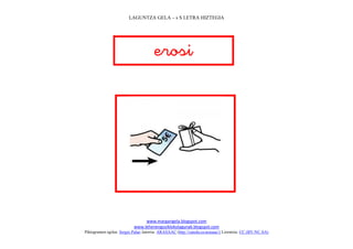 LAGUNTZA GELA – s S LETRA HIZTEGIA




                                       
                                          




                                                                             
                                www.margarigela.blogspot.com
                           www.lehenengoziklokolagunak.blogspot.com
Piktogramen egilea: Sergio Palao Jatorria: ARASAAC (http://catedu.es/arasaac/) Lizentzia: CC (BY-NC-SA)
 