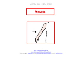 LAGUNTZA GELA – s S LETRA HIZTEGIA




                                     
                                        




                                                                             
                                www.margarigela.blogspot.com
                           www.lehenengoziklokolagunak.blogspot.com
Piktogramen egilea: Sergio Palao Jatorria: ARASAAC (http://catedu.es/arasaac/) Lizentzia: CC (BY-NC-SA)
 