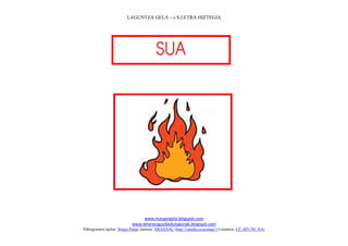 LAGUNTZA GELA – s S LETRA HIZTEGIA




                                         
                                           




                                                                             
                                www.margarigela.blogspot.com
                           www.lehenengoziklokolagunak.blogspot.com
Piktogramen egilea: Sergio Palao Jatorria: ARASAAC (http://catedu.es/arasaac/) Lizentzia: CC (BY-NC-SA)
 