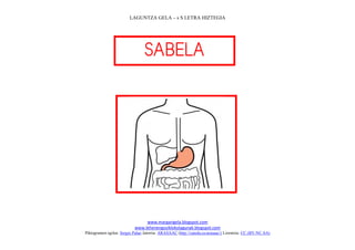 LAGUNTZA GELA – s S LETRA HIZTEGIA




                                 
                                    




                                                                             
                                www.margarigela.blogspot.com
                           www.lehenengoziklokolagunak.blogspot.com
Piktogramen egilea: Sergio Palao Jatorria: ARASAAC (http://catedu.es/arasaac/) Lizentzia: CC (BY-NC-SA)
 