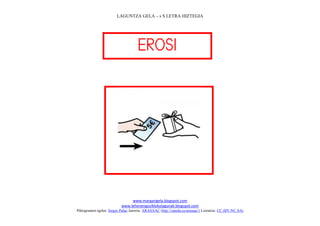 LAGUNTZA GELA – s S LETRA HIZTEGIA




                                     
                                       




                                                                             
                                www.margarigela.blogspot.com
                           www.lehenengoziklokolagunak.blogspot.com
Piktogramen egilea: Sergio Palao Jatorria: ARASAAC (http://catedu.es/arasaac/) Lizentzia: CC (BY-NC-SA)
 