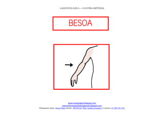 LAGUNTZA GELA – s S LETRA HIZTEGIA




                                   
                                      




                                                                             
                                www.margarigela.blogspot.com
                           www.lehenengoziklokolagunak.blogspot.com
Piktogramen egilea: Sergio Palao Jatorria: ARASAAC (http://catedu.es/arasaac/) Lizentzia: CC (BY-NC-SA)
 