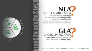 E
C
O
L
O
G
I
C
A
L
E
C
O
N
O
M
I
C
A
L
S
O
C I A L
TECHNOECONOMICAL
?
NLA
?
GLA
NET LEASABLE AREA
GROSS LIVING AREA
This term refers to the total area
within a property, that can be leased for
the exclusive use of a tenant.
It does not include common areas such as
hallways, restrooms, staircases, or elevators.
the total area of finished, above-grade
(above the ground) of building space.
( D I C T I O N A R Y O F R E A L E S T A T E A P P R A I S A L , 7 T H E D I T I O N )
 