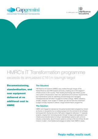 in collaboration with

HMRC’s IT Transformation programme
exceeds its annualised £161m savings target
Decommissioning,

The Situation

standardisation, and

HM Revenue & Customs (HMRC) was created through merger of the
Inland Revenue and HM Customs & Excise, creating one of the largest IT
infrastructures in the country. Their existing technology was linked up and
new systems introduced to meet new operational and business requirements,
but maintenance costs for stabilising old technology and managing
interdependencies left little IT budget for further change. HMRC needed a
smaller, cheaper, more modern IT estate, but did not have the investment
budget normally required to deliver a large transformation programme.

new equipment
delivered at no
additional cost to
HMRC

The Solution
HMRC and Capgemini devised an innovative transformation programme, known
as Aurora, to be paid for by re-cycling savings from the removal of old software
and equipment. During two and a half years, Capgemini delivered 111 separate
projects, ranging from removing servers through to large scale application and
infrastructure transformation to bring in standardised systems with common
industry components, decommission systems coming to the end of their life and
invest in modern, more flexible technologies to better meet HMRC’s needs.

 
