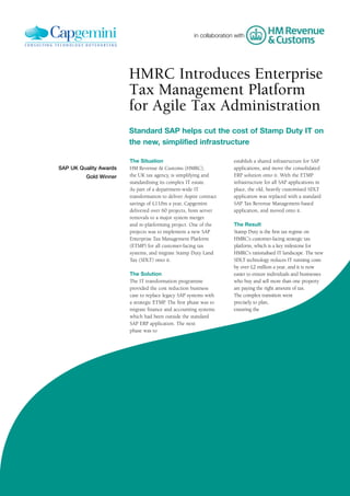 in collaboration with




                        HMRC Introduces Enterprise
                        Tax Management Platform
                        for Agile Tax Administration
                        Standard SAP helps cut the cost of Stamp Duty IT on
                        the new, simplified infrastructure

                        The Situation                                 establish a shared infrastructure for SAP
SAP UK Quality Awards   HM Revenue & Customs (HMRC),                  applications, and move the consolidated
         Gold Winner    the UK tax agency, is simplifying and         ERP solution onto it. With the ETMP
                        standardising its complex IT estate.          infrastructure for all SAP applications in
                        As part of a department-wide IT               place, the old, heavily customised SDLT
                        transformation to deliver Aspire contract     application was replaced with a standard
                        savings of £110m a year, Capgemini            SAP Tax Revenue Management-based
                        delivered over 60 projects, from server       application, and moved onto it.
                        removals to a major system merger
                        and re-platforming project. One of the        The Result
                        projects was to implement a new SAP           Stamp Duty is the first tax regime on
                        Enterprise Tax Management Platform            HMRC’s customer-facing strategic tax
                        (ETMP) for all customer-facing tax            platform, which is a key milestone for
                        systems, and migrate Stamp Duty Land          HMRC’s rationalised IT landscape. The new
                        Tax (SDLT) onto it.                           SDLT technology reduces IT running costs
                                                                      by over £2 million a year, and it is now
                        The Solution                                  easier to ensure individuals and businesses
                        The IT transformation programme               who buy and sell more than one property
                        provided the cost reduction business          are paying the right amount of tax.
                        case to replace legacy SAP systems with       The complex transition went
                        a strategic ETMP. The first phase was to      precisely to plan,
                        migrate finance and accounting systems        ensuring the
                        which had been outside the standard
                        SAP ERP application. The next
                        phase was to
 