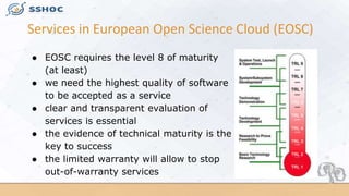 Services in European Open Science Cloud (EOSC)
● EOSC requires the level 8 of maturity
(at least)
● we need the highest qu...