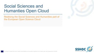 This project is funded from the EU Horizon 2020 Research and Innovation Programme (2014-2020) under Grant Agreement No. 823782
Social Sciences and
Humanties Open Cloud
Realising the Social Sciences and Humanities part of
the European Open Science Cloud
 