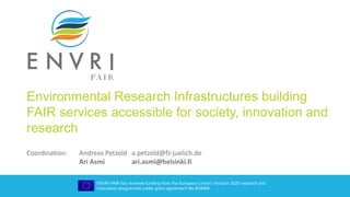 ENVRI-FAIR has received funding from the European Union’s Horizon 2020 research and
innovation programme under grant agreement No 824068
Environmental Research Infrastructures building
FAIR services accessible for society, innovation and
research
Coordination: Andreas Petzold a.petzold@fz-juelich.de
Ari Asmi ari.asmi@helsinki.fi
 