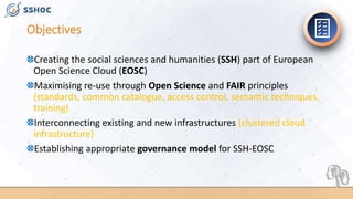 Objectives
Creating the social sciences and humanities (SSH) part of European
Open Science Cloud (EOSC)
Maximising re-use through Open Science and FAIR principles
(standards, common catalogue, access control, semantic techniques,
training)
Interconnecting existing and new infrastructures (clustered cloud
infrastructure)
Establishing appropriate governance model for SSH-EOSC
 