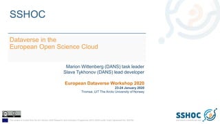 This project is funded from the EU Horizon 2020 Research and Innovation Programme (2014-2020) under Grant Agreement No. 823782
SSHOC
Dataverse in the
European Open Science Cloud
Marion Wittenberg (DANS) task leader
Slava Tykhonov (DANS) lead developer
European Dataverse Workshop 2020
23-24 January 2020
Tromsø, UiT The Arctic University of Norway
 