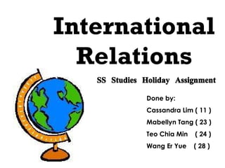 International Relations SS Studies Holiday Assignment Done by: Cassandra Lim ( 11 ) Mabellyn Tang ( 23 ) Teo Chia Min  ( 24 ) Wang Er Yue  ( 28 ) 