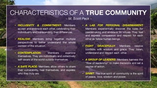 Watson Customer Engagement IBM Cognitive Engagement:Watson Marketing |Watson Commerce | Watson Supply Chain22
• INCLUSIVITY & COMMITMENT: Members
accept and embrace each other, celebrating their
individuality and transcending their differences.
• REALISM: Members bring together multiple
perspectives to better understand the whole
context of the situation.
• CONTEMPLATION: Members examine
themselves. They are individually and collectively
self-aware of the world outside themselves.
• A SAFE PLACE: Members allow others to share
their vulnerability, heal themselves, and express
who they truly are.
• A LAB FOR PERSONAL DISARMAMENT:
Members experientially discover the rules for
peacemaking and embrace its virtues. They feel
and express compassion and respect for each
other as fellow human beings.
• FIGHT GRACEFULLY: Members resolve
conflicts with wisdom and grace. They listen,
understand and respect each other.
• A GROUP OF LEADERS: Members harness the
"flow of leadership" to make decisions and set a
course of action.
• SPIRIT: The true spirit of community is the spirit
of peace, love, wisdom and power.
CHARACTERISTICS OF A TRUE COMMUNITY
~ M. Scott Peck ~
 