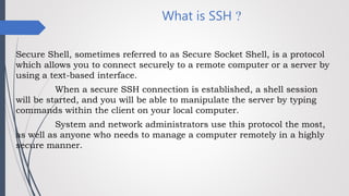 What is SSH ?
Secure Shell, sometimes referred to as Secure Socket Shell, is a protocol
which allows you to connect securely to a remote computer or a server by
using a text-based interface.
When a secure SSH connection is established, a shell session
will be started, and you will be able to manipulate the server by typing
commands within the client on your local computer.
System and network administrators use this protocol the most,
as well as anyone who needs to manage a computer remotely in a highly
secure manner.
 