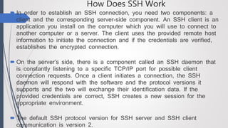 How Does SSH Work
 In order to establish an SSH connection, you need two components: a
client and the corresponding server-side component. An SSH client is an
application you install on the computer which you will use to connect to
another computer or a server. The client uses the provided remote host
information to initiate the connection and if the credentials are verified,
establishes the encrypted connection.
 On the server’s side, there is a component called an SSH daemon that
is constantly listening to a specific TCP/IP port for possible client
connection requests. Once a client initiates a connection, the SSH
daemon will respond with the software and the protocol versions it
supports and the two will exchange their identification data. If the
provided credentials are correct, SSH creates a new session for the
appropriate environment.
 The default SSH protocol version for SSH server and SSH client
communication is version 2.
 