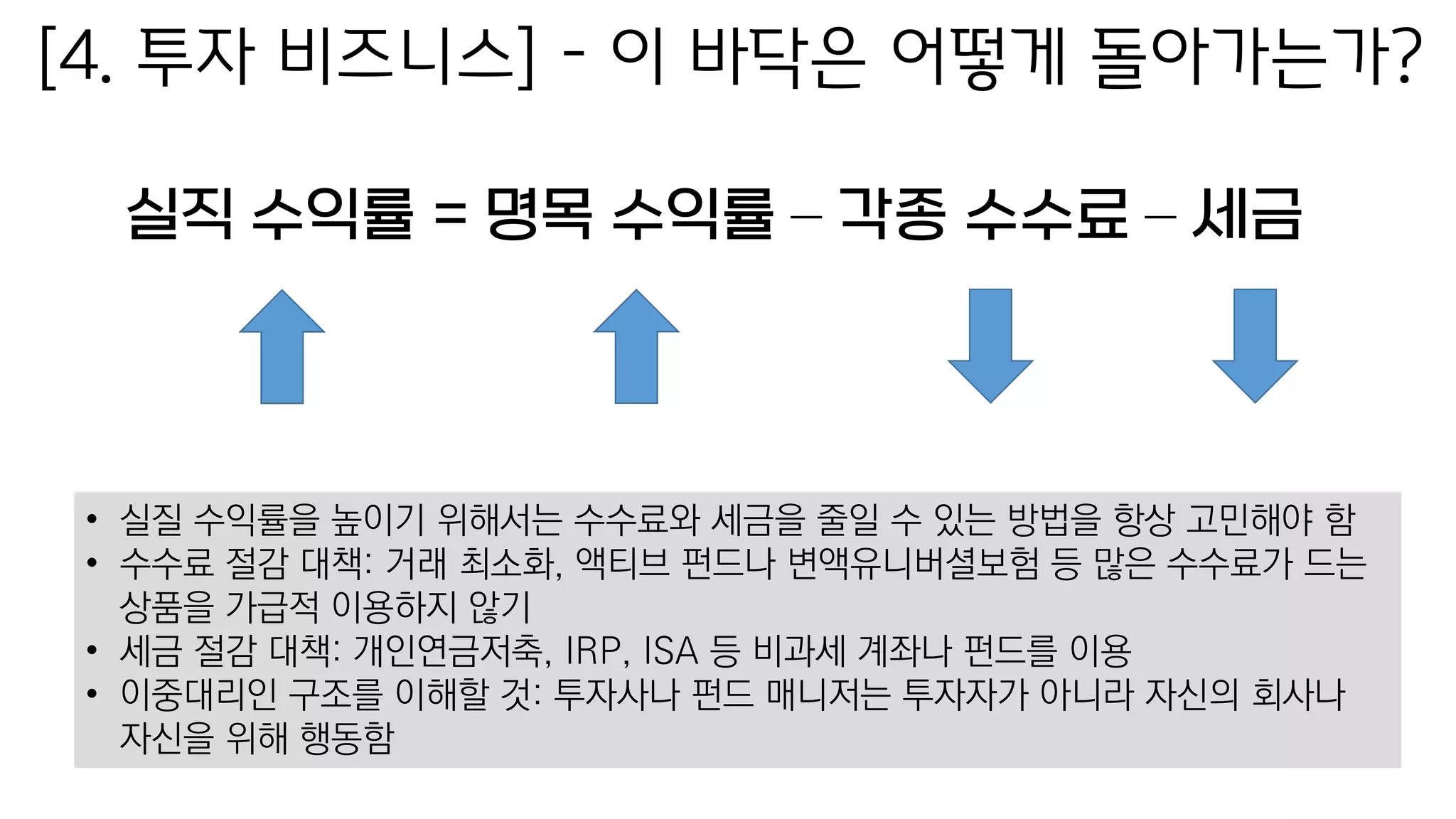 [4. 투자 비즈니스] – 이 바닥은 어떻게 돌아가는가?
실직 수익률 = 명목 수익률 – 각종 수수료 – 세금
• 실질 수익률을 높이기 위해서는 수수료와 세금을 줄일 수 있는 방법을 항상 고민해야 함
• 수수료 절감 대책: 거래 최소화, 액티브 펀드나 변액유니버셜보험 등 많은 수수료가 드는
상품을 가급적 이용하지 않기
• 세금 절감 대책: 개인연금저축, IRP, ISA 등 비과세 계좌나 펀드를 이용
• 이중대리인 구조를 이해할 것: 투자사나 펀드 매니저는 투자자가 아니라 자신의 회사나
자신을 위해 행동함
 