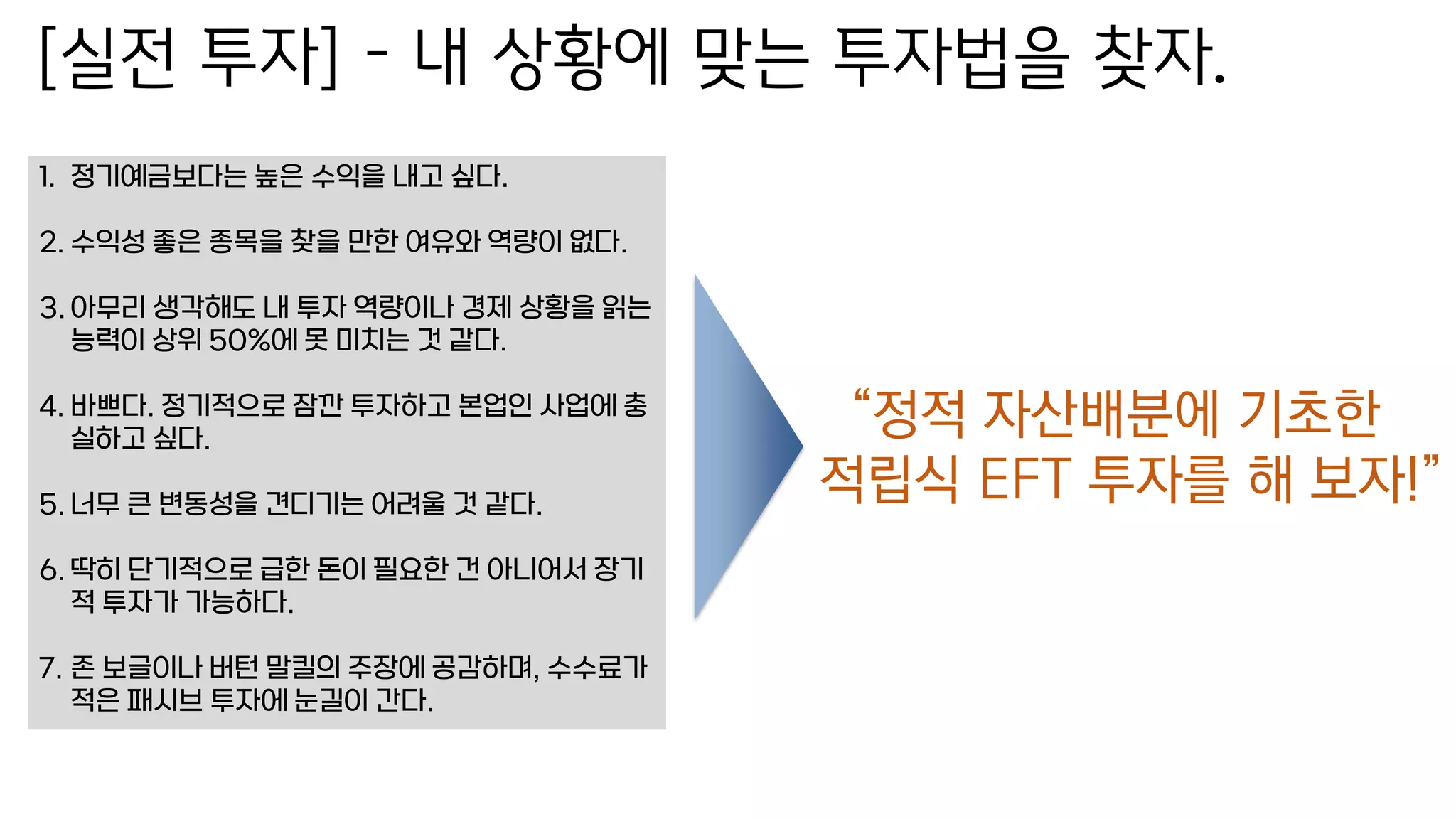 [실전 투자] – 내 상황에 맞는 투자법을 찾자.
1. 정기예금보다는 높은 수익을 내고 싶다.
2. 수익성 좋은 종목을 찾을 만한 여유와 역량이 없다.
3. 아무리 생각해도 내 투자 역량이나 경제 상황을 읽는
능력이 상위 50%에 못 미치는 것 같다.
4. 바쁘다. 정기적으로 잠깐 투자하고 본업인 사업에 충
실하고 싶다.
5. 너무 큰 변동성을 견디기는 어려울 것 같다.
6. 딱히 단기적으로 급한 돈이 필요한 건 아니어서 장기
적 투자가 가능하다.
7. 존 보글이나 버턴 말킬의 주장에 공감하며, 수수료가
적은 패시브 투자에 눈길이 간다.
“정적 자산배분에 기초한
적립식 EFT 투자를 해 보자!”
 