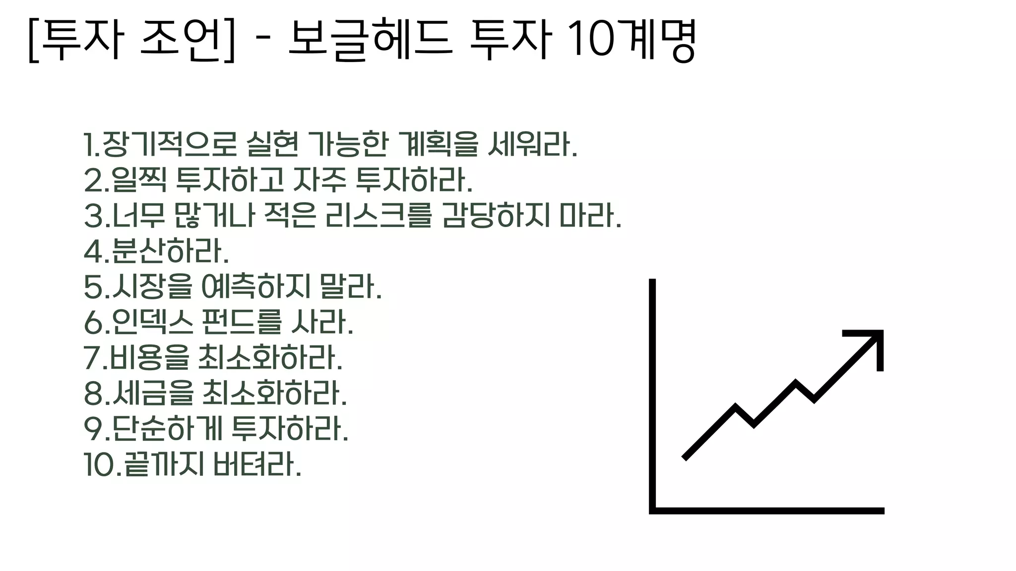 [투자 조언] – 보글헤드 투자 10계명
1.장기적으로 실현 가능한 계획을 세워라.
2.일찍 투자하고 자주 투자하라.
3.너무 많거나 적은 리스크를 감당하지 마라.
4.분산하라.
5.시장을 예측하지 말라.
6.인덱스 펀드를 사라.
7.비용을 최소화하라.
8.세금을 최소화하라.
9.단순하게 투자하라.
10.끝까지 버텨라.
 