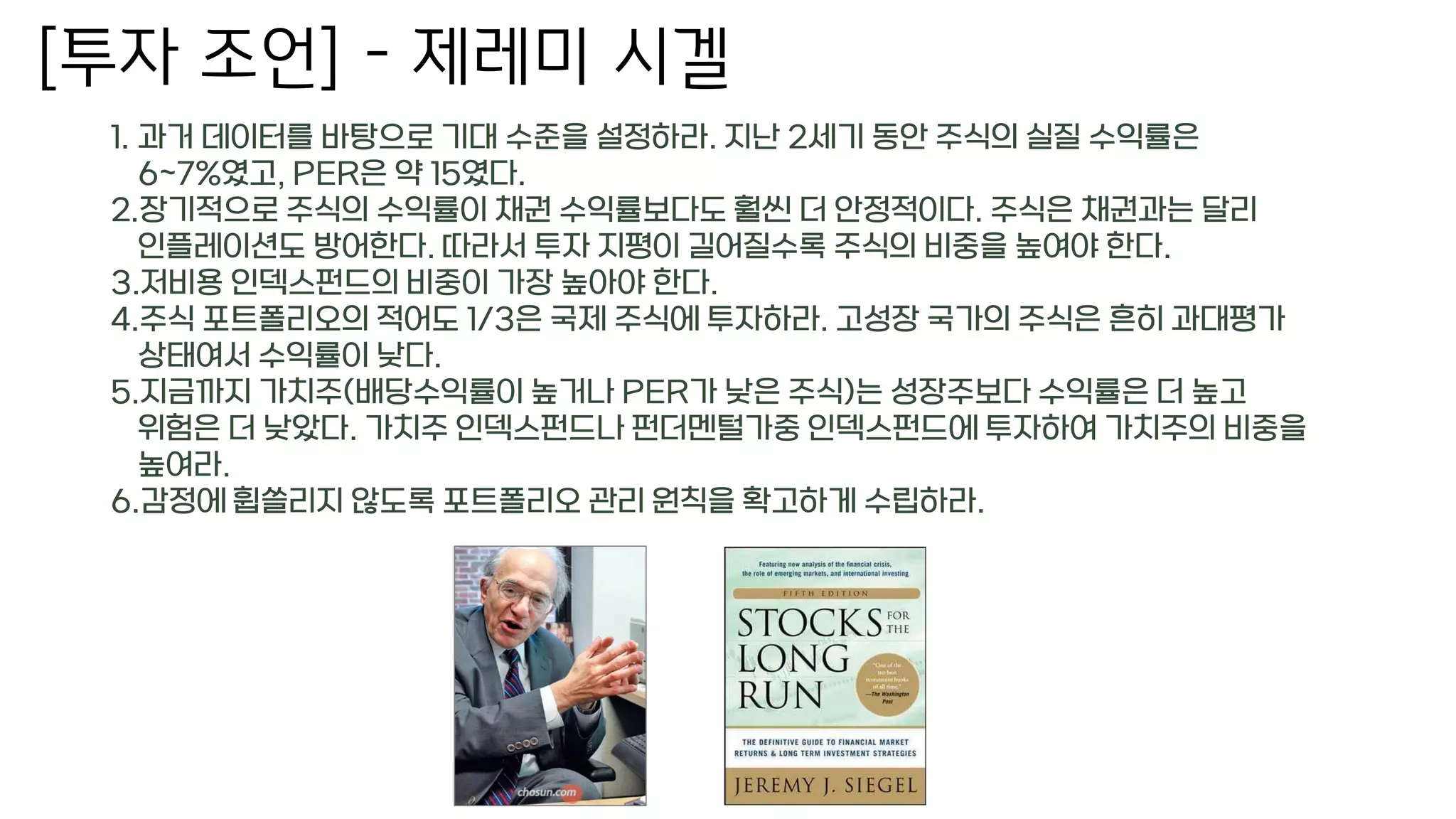 [투자 조언] – 제레미 시겔
1. 과거 데이터를 바탕으로 기대 수준을 설정하라. 지난 2세기 동안 주식의 실질 수익률은
6~7%였고, PER은 약 15였다.
2.장기적으로 주식의 수익률이 채권 수익률보다도 훨씬 더 안정적이다. 주식은 채권과는 달리
인플레이션도 방어한다. 따라서 투자 지평이 길어질수록 주식의 비중을 높여야 한다.
3.저비용 인덱스펀드의 비중이 가장 높아야 한다.
4.주식 포트폴리오의 적어도 1/3은 국제 주식에 투자하라. 고성장 국가의 주식은 흔히 과대평가
상태여서 수익률이 낮다.
5.지금까지 가치주(배당수익률이 높거나 PER가 낮은 주식)는 성장주보다 수익률은 더 높고
위험은 더 낮았다. 가치주 인덱스펀드나 펀더멘털가중 인덱스펀드에 투자하여 가치주의 비중을
높여라.
6.감정에 휩쓸리지 않도록 포트폴리오 관리 원칙을 확고하게 수립하라.
 