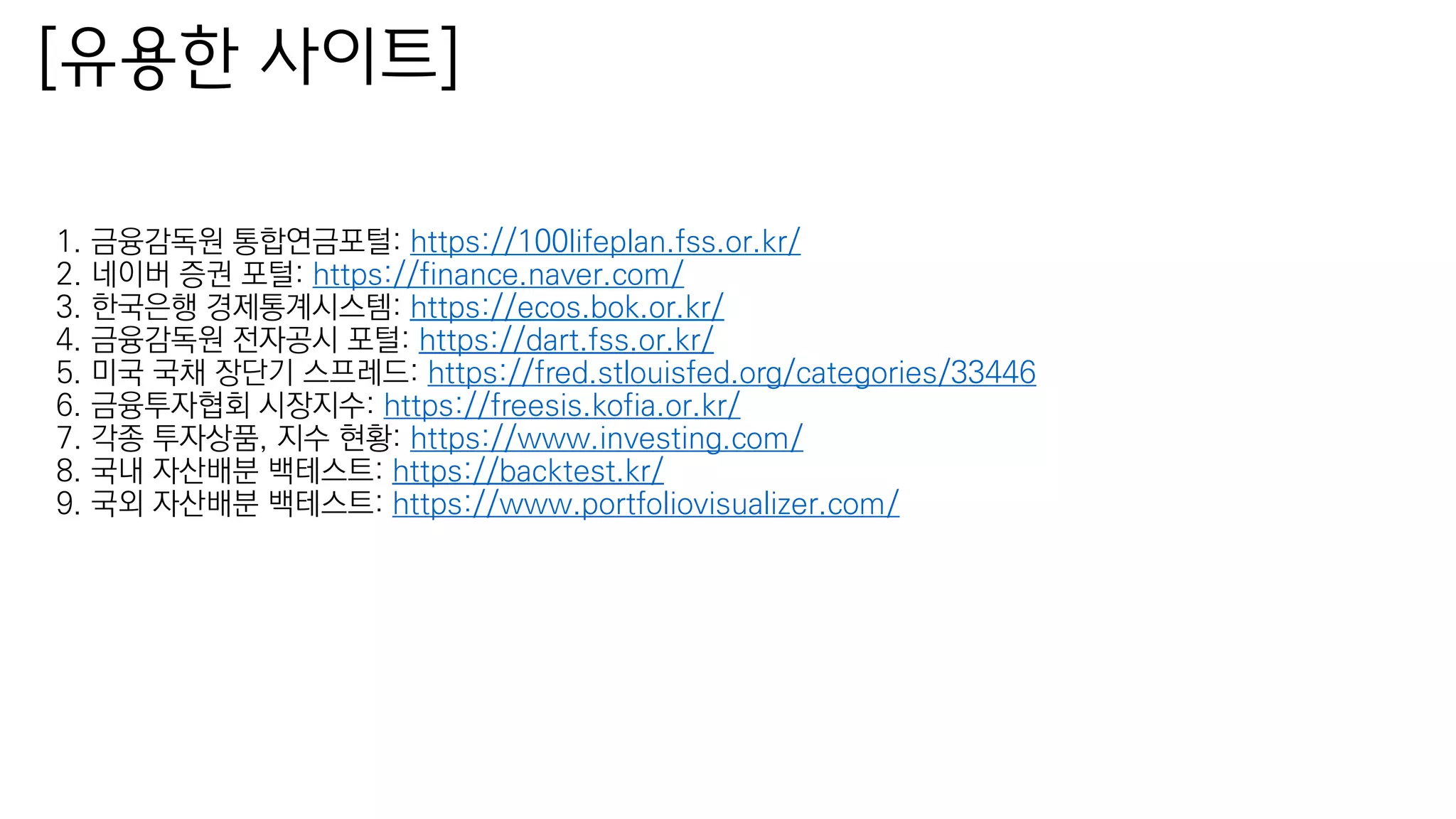 1. 금융감독원 통합연금포털: https://100lifeplan.fss.or.kr/
2. 네이버 증권 포털: https://finance.naver.com/
3. 한국은행 경제통계시스템: https://ecos.bok.or.kr/
4. 금융감독원 전자공시 포털: https://dart.fss.or.kr/
5. 미국 국채 장단기 스프레드: https://fred.stlouisfed.org/categories/33446
6. 금융투자협회 시장지수: https://freesis.kofia.or.kr/
7. 각종 투자상품, 지수 현황: https://www.investing.com/
8. 국내 자산배분 백테스트: https://backtest.kr/
9. 국외 자산배분 백테스트: https://www.portfoliovisualizer.com/
[유용한 사이트]
 