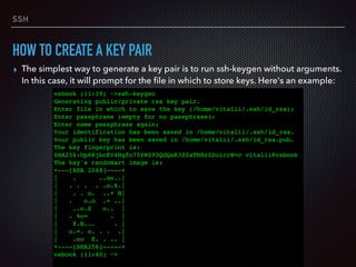 SSH
HOW TO CREATE A KEY PAIR
▸ The simplest way to generate a key pair is to run ssh-keygen without arguments.
In this case, it will prompt for the ﬁle in which to store keys. Here's an example:
vsbook (11:39) ~>ssh-keygen
Generating public/private rsa key pair.
Enter file in which to save the key (/home/vitalii/.ssh/id_rsa):
Enter passphrase (empty for no passphrase):
Enter same passphrase again:
Your identification has been saved in /home/vitalii/.ssh/id_rsa.
Your public key has been saved in /home/vitalii/.ssh/id_rsa.pub.
The key fingerprint is:
SHA256:Up6KjbnEV4Hgfo75YM393QdQsK3Z0aTNBz0DoirrW+c vitalii@vsbook
The key's randomart image is:
+---[RSA 2048]----+
| . ..oo..|
| . . . . .o.X.|
| . . o. ..+ B|
| . o.o .+ ..|
| ..o.S o.. |
| . %o= . |
| @.B... . |
| o.=. o. . . .|
| .oo E. . .. |
+----[SHA256]-----+
vsbook (11:40) ~>
 