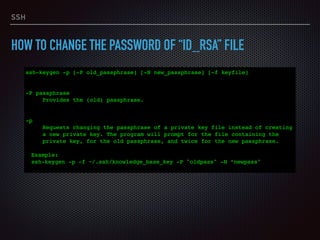 SSH
HOW TO CHANGE THE PASSWORD OF “ID_RSA” FILE
ssh-keygen -p [-P old_passphrase] [-N new_passphrase] [-f keyfile] 
 
 
-P passphrase
Provides the (old) passphrase.
 
 
-p
Requests changing the passphrase of a private key file instead of creating
a new private key. The program will prompt for the file containing the
private key, for the old passphrase, and twice for the new passphrase.
Example:
ssh-keygen -p -f ~/.ssh/knowledge_base_key -P "oldpass" -N “newpass"
 