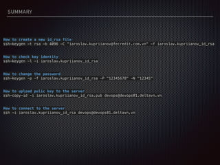 SUMMARY
How to create a new id_rsa file
ssh-keygen -t rsa -b 4096 -C "iaroslav.kupriianov@fecredit.com.vn" -f iaroslav.kupriianov_id_rsa
How to check key identity
ssh-keygen -l -i iaroslav.kupriianov_id_rsa
How to change the password
ssh-keygen -p -f iaroslav.kupriianov_id_rsa -P "12345678" -N "12345"
How to upload pulic key to the server
ssh-copy-id -i iaroslav.kupriianov_id_rsa.pub devops@devops01.deltavn.vn
How to connect to the server
ssh -i iaroslav.kupriianov_id_rsa devops@devops01.deltavn.vn
 