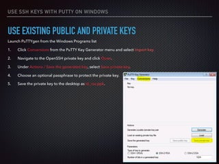 USE SSH KEYS WITH PUTTY ON WINDOWS
USE EXISTING PUBLIC AND PRIVATE KEYS
Launch PuTTYgen from the Windows Programs list
1. Click Conversions from the PuTTY Key Generator menu and select Import key.
2. Navigate to the OpenSSH private key and click Open.
3. Under Actions / Save the generated key, select Save private key.
4. Choose an optional passphrase to protect the private key.
5. Save the private key to the desktop as id_rsa.ppk.
 