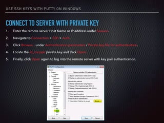 USE SSH KEYS WITH PUTTY ON WINDOWS
CONNECT TO SERVER WITH PRIVATE KEY
1. Enter the remote server Host Name or IP address under Session.
2. Navigate to Connection > SSH > Auth.
3. Click Browse... under Authentication parameters / Private key ﬁle for authentication.
4. Locate the id_rsa.ppk private key and click Open.
5. Finally, click Open again to log into the remote server with key pair authentication.
 