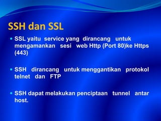 SSH dan SSL
 SSL yaitu service yang dirancang untuk
mengamankan sesi web Http (Port 80)ke Https
(443)
 SSH dirancang untuk menggantikan protokol
telnet dan FTP
 SSH dapat melakukan penciptaan tunnel antar
host.
 