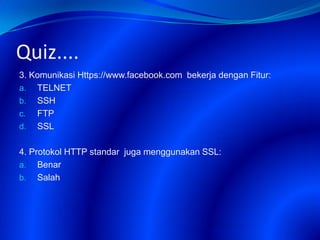 Quiz....
3. Komunikasi Https://www.facebook.com bekerja dengan Fitur:
a. TELNET
b. SSH
c. FTP
d. SSL
4. Protokol HTTP standar juga menggunakan SSL:
a. Benar
b. Salah
 
