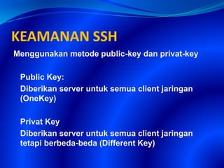 KEAMANAN SSH
Menggunakan metode public-key dan privat-key
Public Key:
Diberikan server untuk semua client jaringan
(OneKey)
Privat Key
Diberikan server untuk semua client jaringan
tetapi berbeda-beda (Different Key)
 