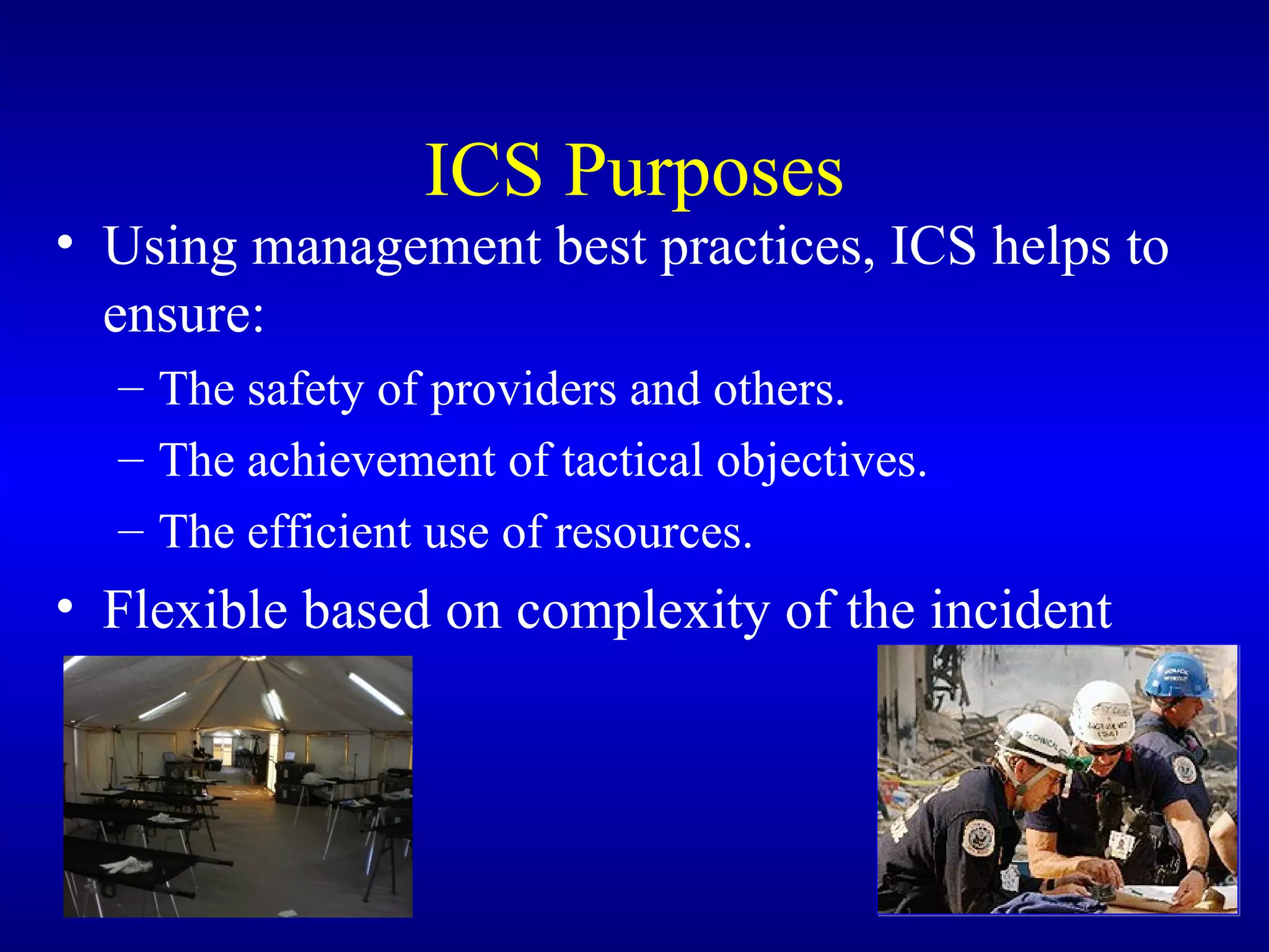 ICS Purposes Using management best practices, ICS helps to ensure: The safety of providers and others. The achievement of tactical objectives. The efficient use of resources. Flexible based on complexity of the incident 