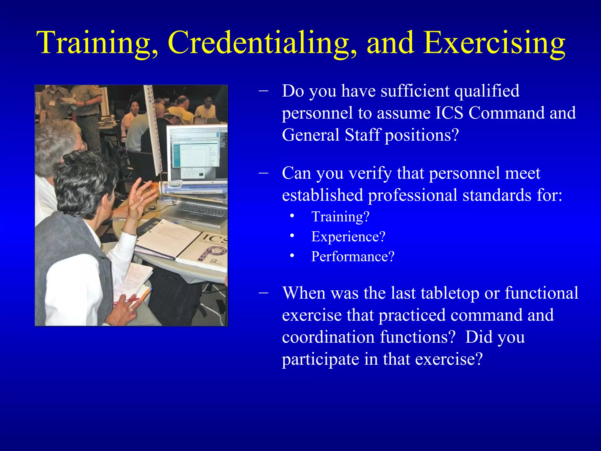 Training, Credentialing, and Exercising Do you have sufficient qualified personnel to assume ICS Command and General Staff positions? Can you verify that personnel meet established professional standards for: Training? Experience? Performance? When was the last tabletop or functional exercise that practiced command and coordination functions?  Did you participate in that exercise? 
