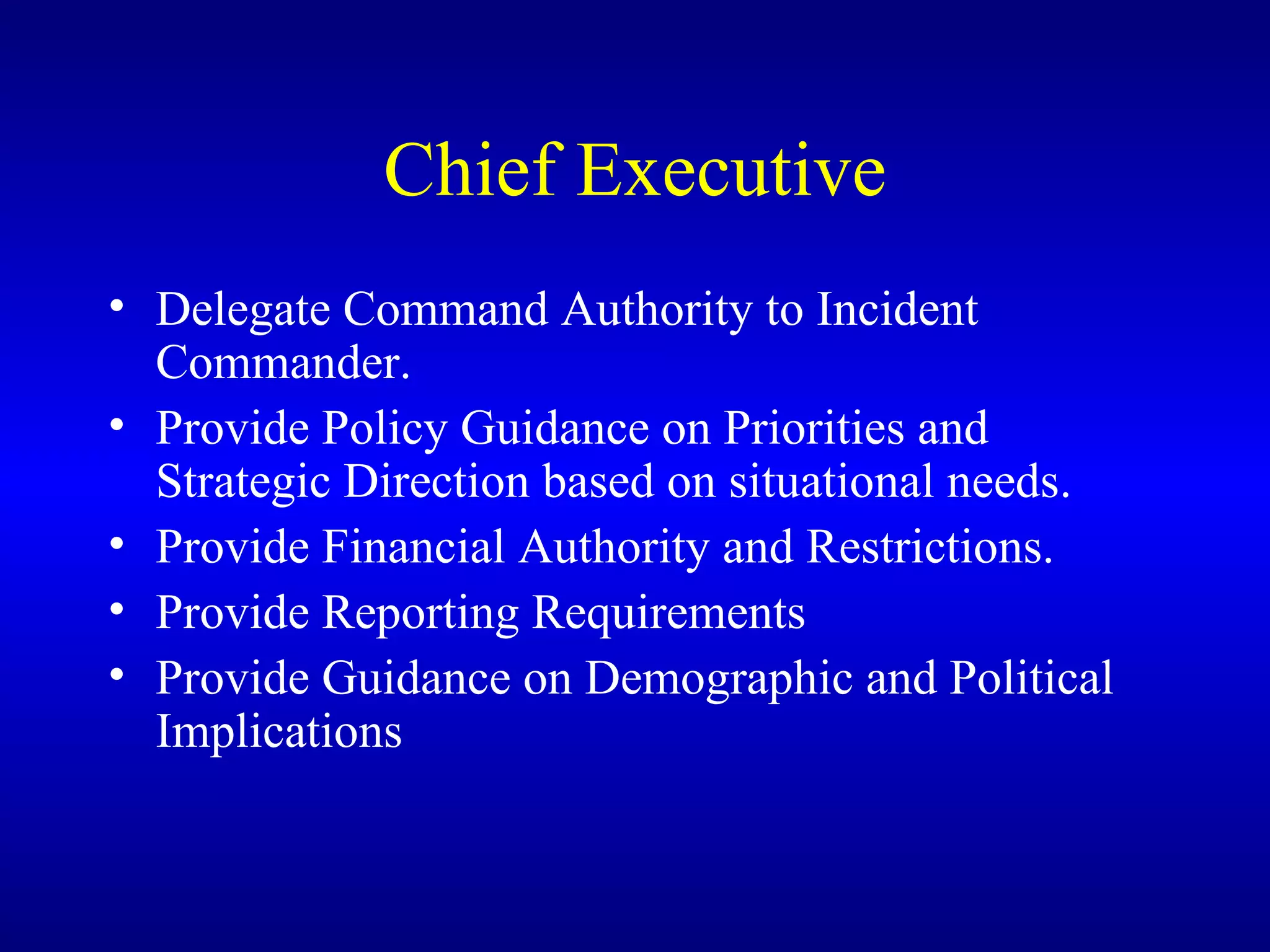 Chief Executive Delegate Command Authority to Incident Commander. Provide Policy Guidance on Priorities and Strategic Direction based on situational needs. Provide Financial Authority and Restrictions. Provide Reporting Requirements Provide Guidance on Demographic and Political Implications 