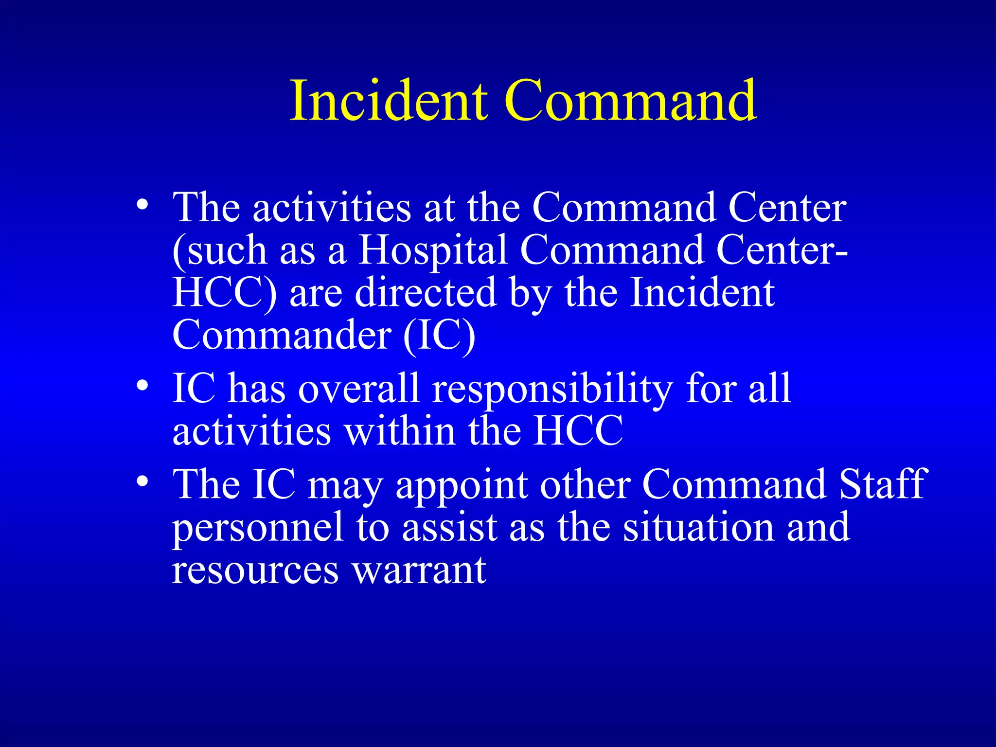 Incident Command The activities at the Command Center (such as a Hospital Command Center-HCC) are directed by the Incident Commander (IC) IC has overall responsibility for all activities within the HCC The IC may appoint other Command Staff personnel to assist as the situation and resources warrant 