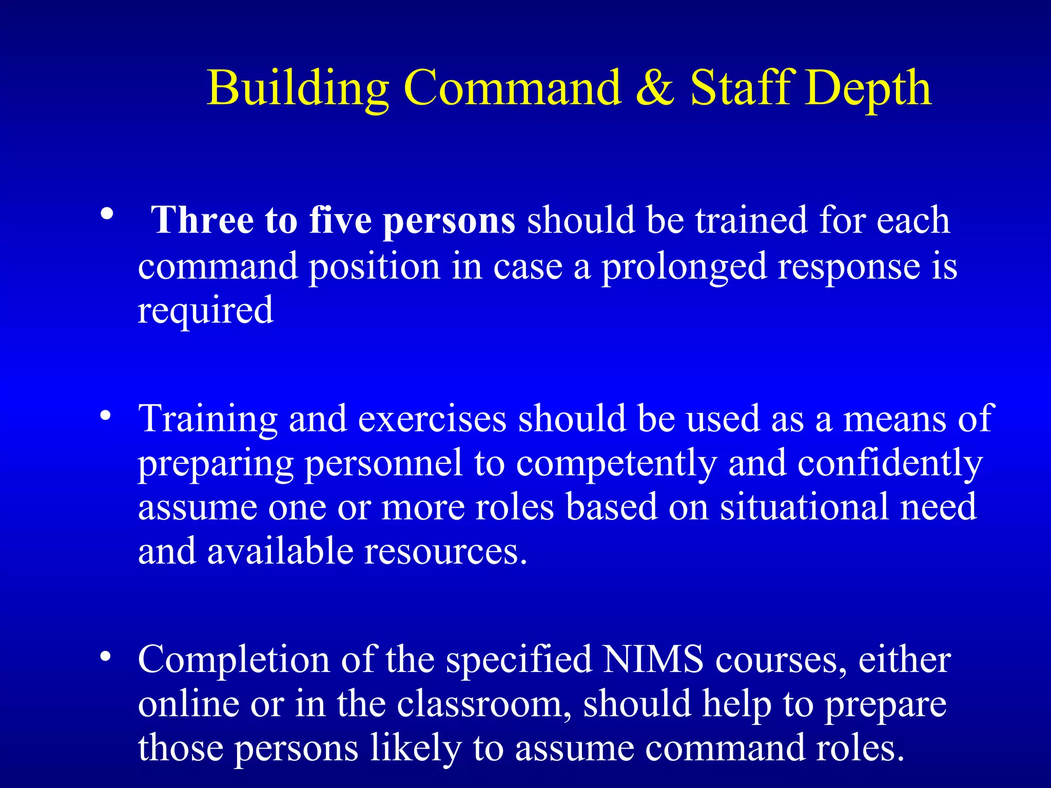 Building Command & Staff Depth Three to five persons  should be trained for each command position in case a prolonged response is required Training and exercises should be used as a means of preparing personnel to competently and confidently assume one or more roles based on situational need and available resources. Completion of the specified NIMS courses, either online or in the classroom, should help to prepare those persons likely to assume command roles.  