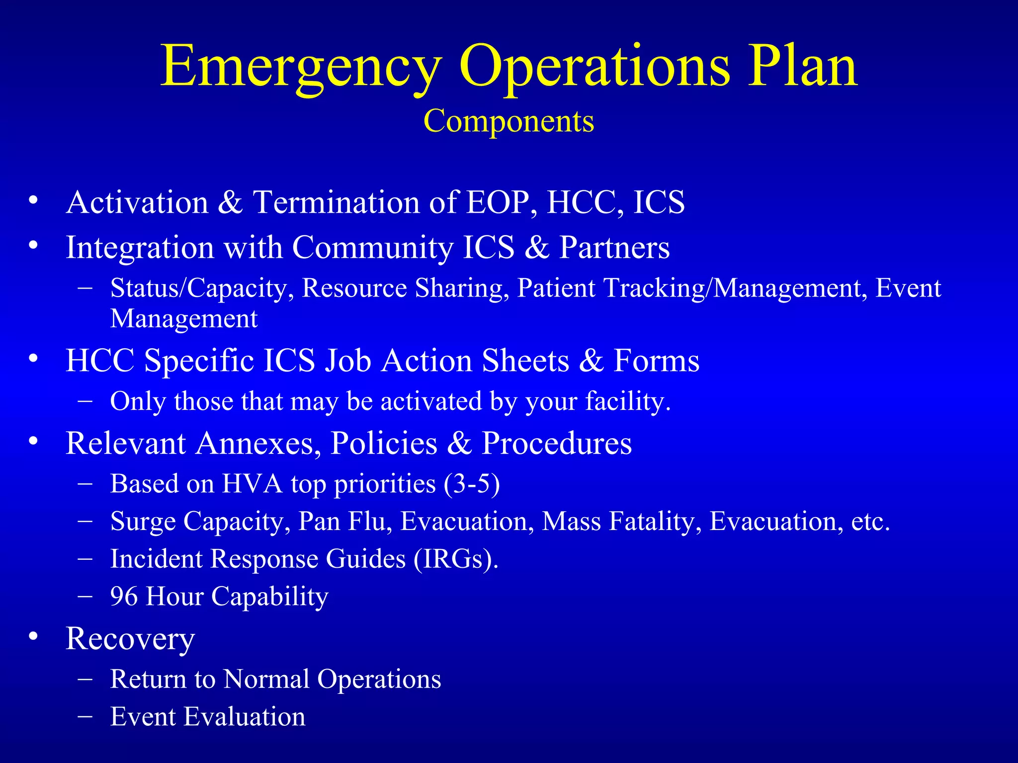 Emergency Operations Plan Components Activation & Termination of EOP, HCC, ICS Integration with Community ICS & Partners Status/Capacity, Resource Sharing, Patient Tracking/Management, Event Management HCC Specific ICS Job Action Sheets & Forms Only those that may be activated by your facility. Relevant Annexes, Policies & Procedures Based on HVA top priorities (3-5) Surge Capacity, Pan Flu, Evacuation, Mass Fatality, Evacuation, etc. Incident Response Guides (IRGs). 96 Hour Capability Recovery Return to Normal Operations Event Evaluation 