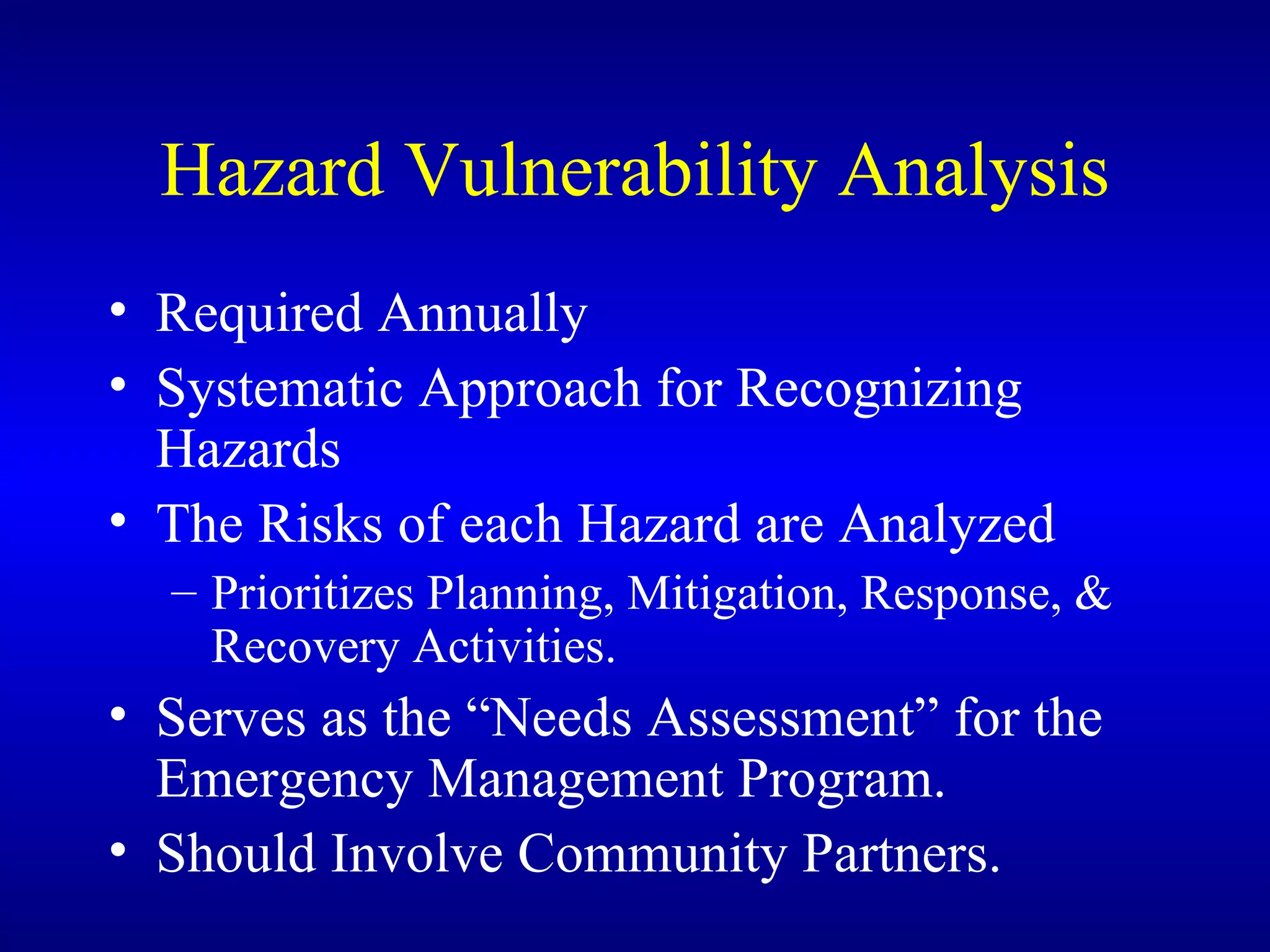 Hazard Vulnerability Analysis Required Annually Systematic Approach for Recognizing Hazards The Risks of each Hazard are Analyzed Prioritizes Planning, Mitigation, Response, & Recovery Activities. Serves as the “Needs Assessment” for the Emergency Management Program. Should Involve Community Partners. 