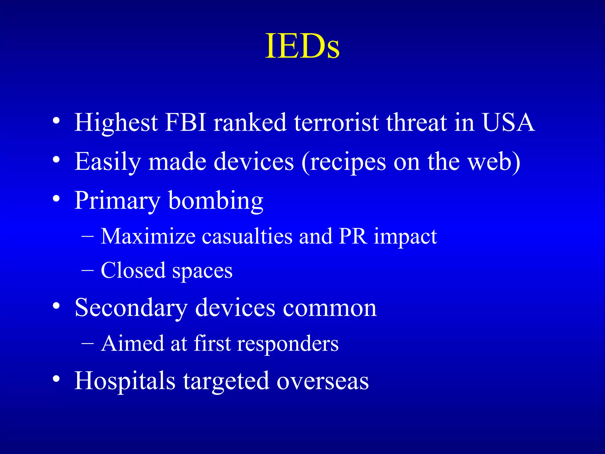 IEDs Highest FBI ranked terrorist threat in USA Easily made devices (recipes on the web) Primary bombing Maximize casualties and PR impact Closed spaces Secondary devices common Aimed at first responders Hospitals targeted overseas 