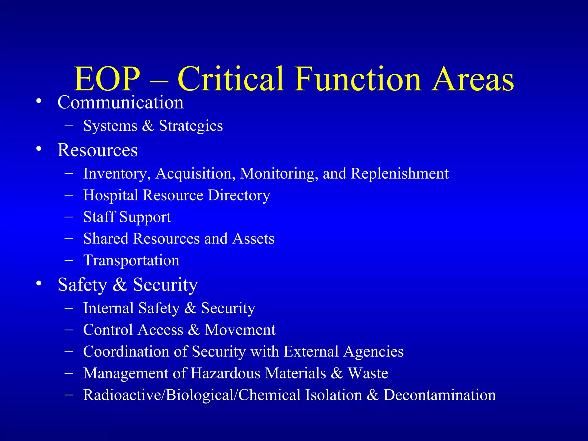 EOP – Critical Function Areas Communication Systems & Strategies Resources Inventory, Acquisition, Monitoring, and Replenishment Hospital Resource Directory Staff Support Shared Resources and Assets Transportation Safety & Security Internal Safety & Security Control Access & Movement Coordination of Security with External Agencies Management of Hazardous Materials & Waste Radioactive/Biological/Chemical Isolation & Decontamination 