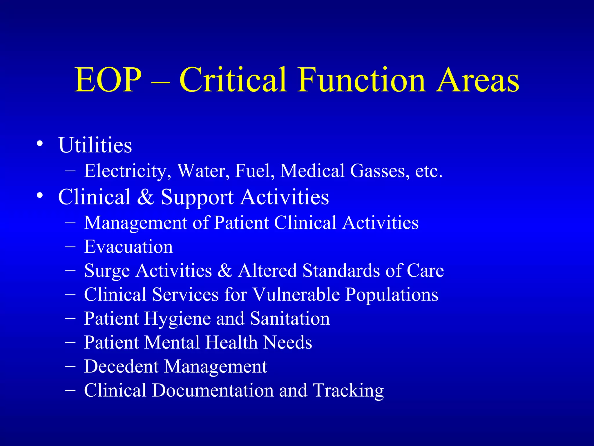 EOP – Critical Function Areas Utilities Electricity, Water, Fuel, Medical Gasses, etc. Clinical & Support Activities Management of Patient Clinical Activities Evacuation Surge Activities & Altered Standards of Care Clinical Services for Vulnerable Populations Patient Hygiene and Sanitation Patient Mental Health Needs Decedent Management Clinical Documentation and Tracking 