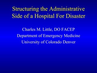 Structuring the Administrative Side of a Hospital For Disaster Charles M. Little, DO FACEP Department of Emergency Medicine University of Colorado Denver 