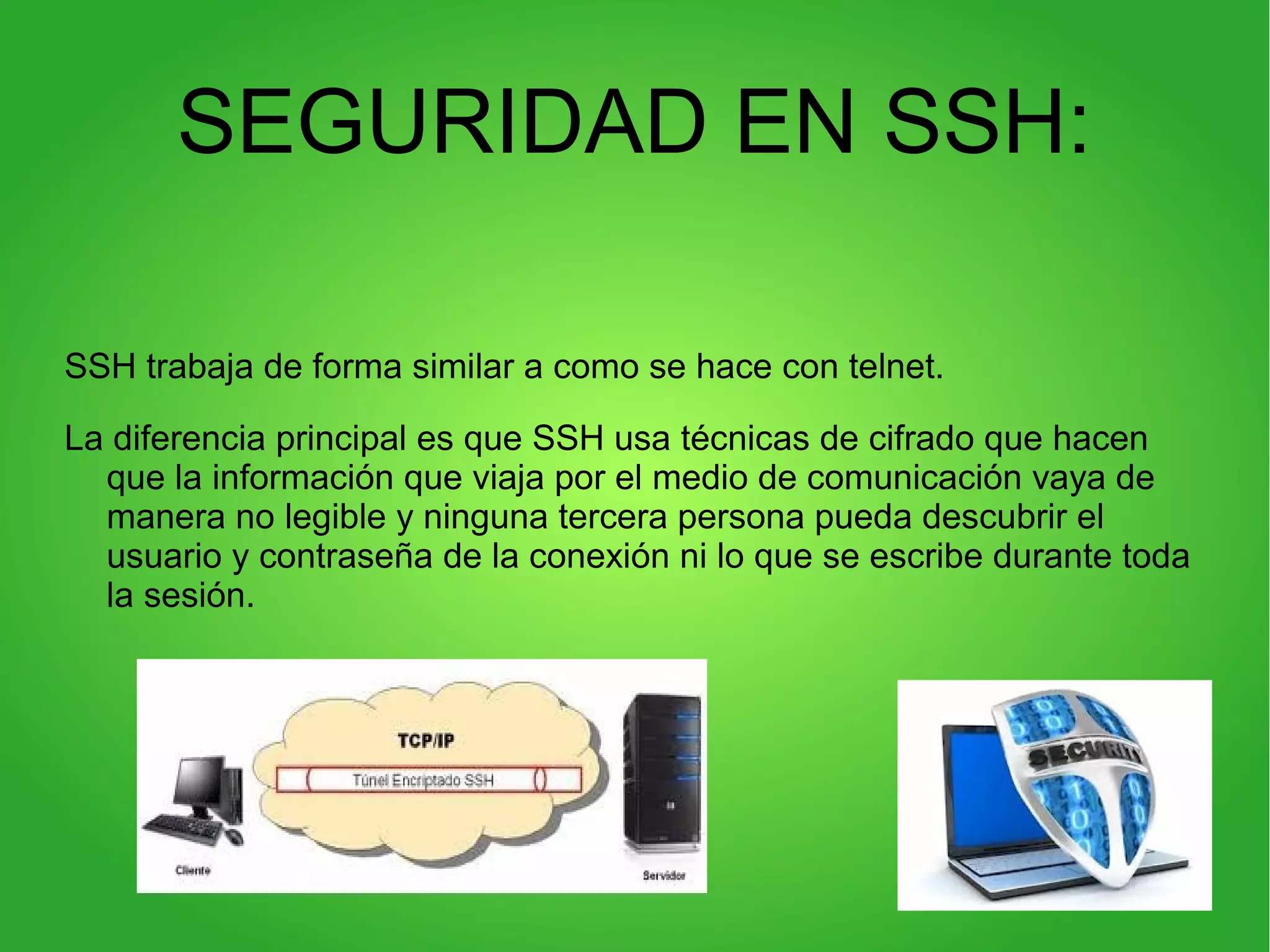 SEGURIDAD EN SSH:
SSH trabaja de forma similar a como se hace con telnet.
La diferencia principal es que SSH usa técnicas de cifrado que hacen
que la información que viaja por el medio de comunicación vaya de
manera no legible y ninguna tercera persona pueda descubrir el
usuario y contraseña de la conexión ni lo que se escribe durante toda
la sesión.
 