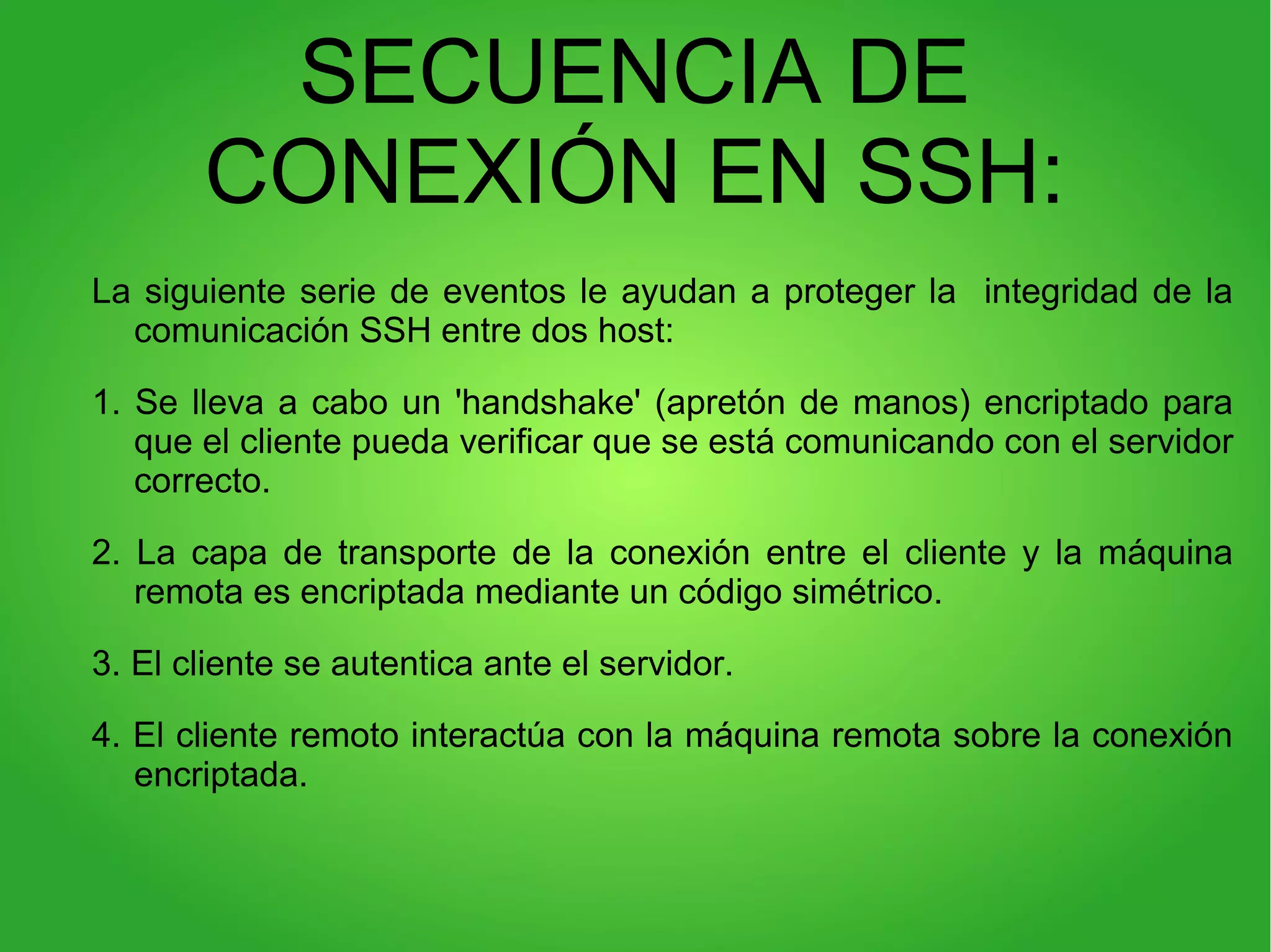SECUENCIA DE
CONEXIÓN EN SSH:
La siguiente serie de eventos le ayudan a proteger la integridad de la
comunicación SSH entre dos host:
1. Se lleva a cabo un 'handshake' (apretón de manos) encriptado para
que el cliente pueda verificar que se está comunicando con el servidor
correcto.
2. La capa de transporte de la conexión entre el cliente y la máquina
remota es encriptada mediante un código simétrico.
3. El cliente se autentica ante el servidor.
4. El cliente remoto interactúa con la máquina remota sobre la conexión
encriptada.
 